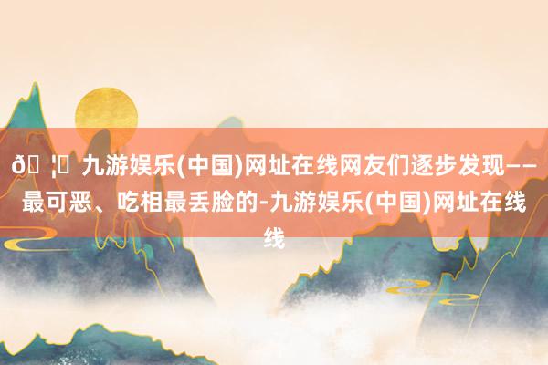 🦄九游娱乐(中国)网址在线网友们逐步发现——最可恶、吃相最丢脸的-九游娱乐(中国)网址在线