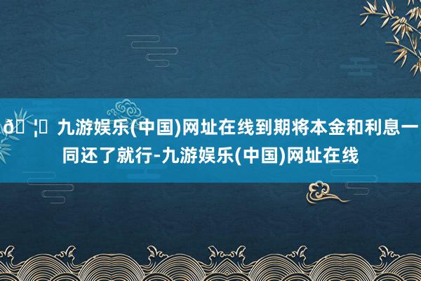 🦄九游娱乐(中国)网址在线到期将本金和利息一同还了就行-九游娱乐(中国)网址在线
