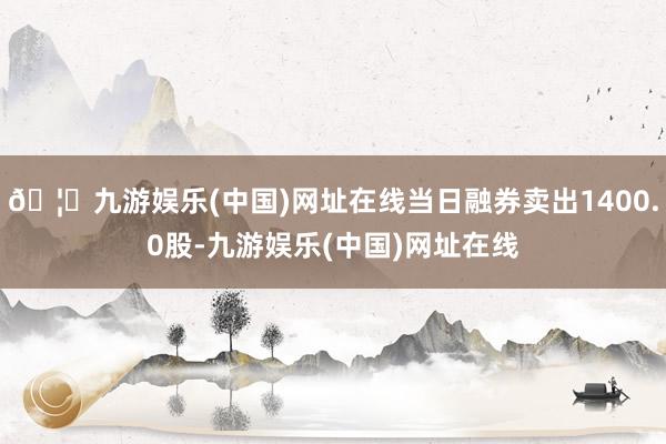 🦄九游娱乐(中国)网址在线当日融券卖出1400.0股-九游娱乐(中国)网址在线