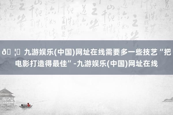 🦄九游娱乐(中国)网址在线需要多一些技艺“把电影打造得最佳”-九游娱乐(中国)网址在线