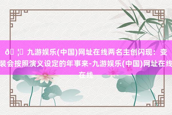 🦄九游娱乐(中国)网址在线　　两名主创闪现：变装会按照演义设定的年事来-九游娱乐(中国)网址在线