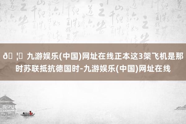 🦄九游娱乐(中国)网址在线正本这3架飞机是那时苏联抵抗德国时-九游娱乐(中国)网址在线