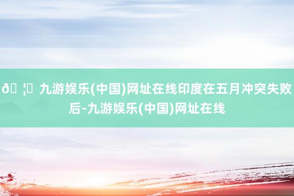 🦄九游娱乐(中国)网址在线印度在五月冲突失败后-九游娱乐(中国)网址在线