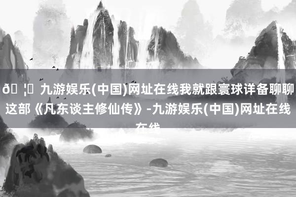 🦄九游娱乐(中国)网址在线我就跟寰球详备聊聊这部《凡东谈主修仙传》-九游娱乐(中国)网址在线