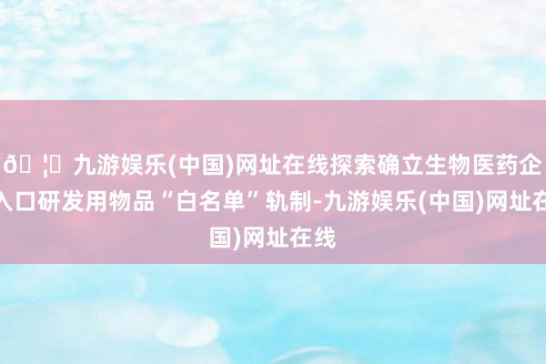 🦄九游娱乐(中国)网址在线探索确立生物医药企业入口研发用物品“白名单”轨制-九游娱乐(中国)网址在线