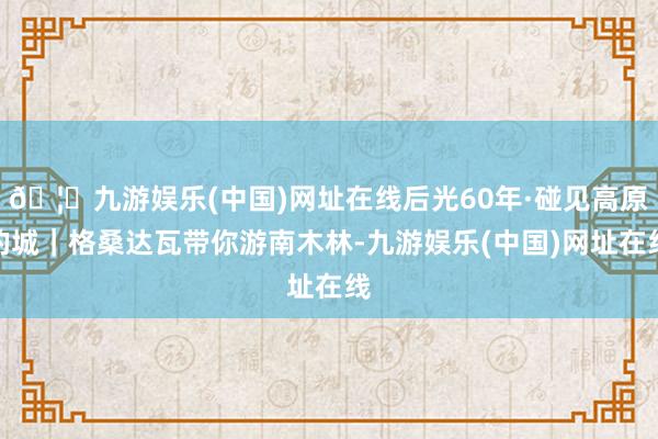 🦄九游娱乐(中国)网址在线后光60年·碰见高原的城｜格桑达瓦带你游南木林-九游娱乐(中国)网址在线