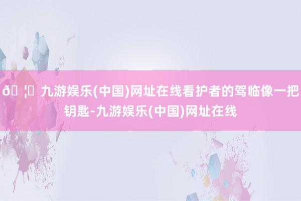 🦄九游娱乐(中国)网址在线看护者的驾临像一把钥匙-九游娱乐(中国)网址在线