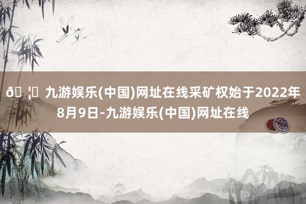 🦄九游娱乐(中国)网址在线采矿权始于2022年8月9日-九游娱乐(中国)网址在线