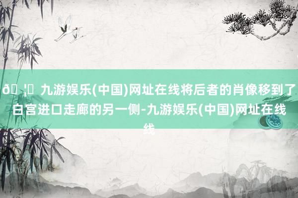 🦄九游娱乐(中国)网址在线将后者的肖像移到了白宫进口走廊的另一侧-九游娱乐(中国)网址在线