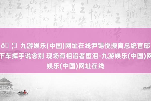 🦄九游娱乐(中国)网址在线尹锡悦搬离总统官邸：门口下车挥手说念别 现场有相沿者堕泪-九游娱乐(中国)网址在线