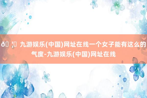🦄九游娱乐(中国)网址在线一个女子能有这么的气度-九游娱乐(中国)网址在线