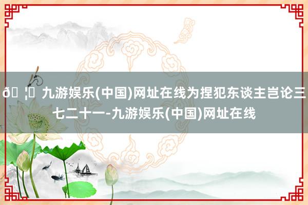 🦄九游娱乐(中国)网址在线为捏犯东谈主岂论三七二十一-九游娱乐(中国)网址在线