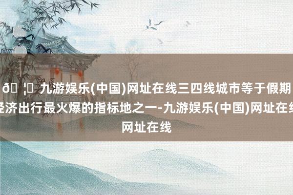 🦄九游娱乐(中国)网址在线三四线城市等于假期经济出行最火爆的指标地之一-九游娱乐(中国)网址在线