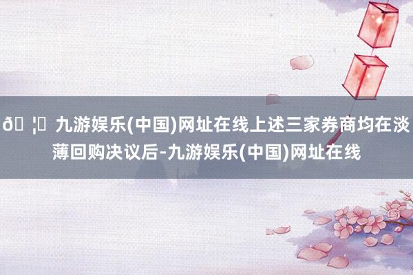 🦄九游娱乐(中国)网址在线上述三家券商均在淡薄回购决议后-九游娱乐(中国)网址在线