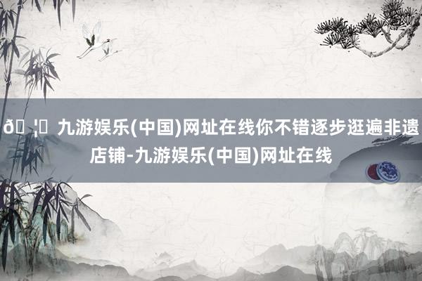 🦄九游娱乐(中国)网址在线你不错逐步逛遍非遗店铺-九游娱乐(中国)网址在线