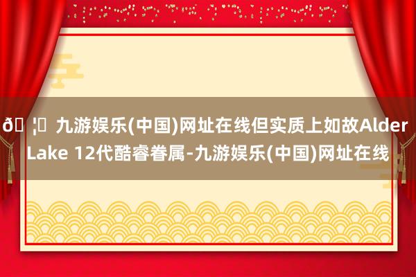 🦄九游娱乐(中国)网址在线但实质上如故Alder Lake 12代酷睿眷属-九游娱乐(中国)网址在线