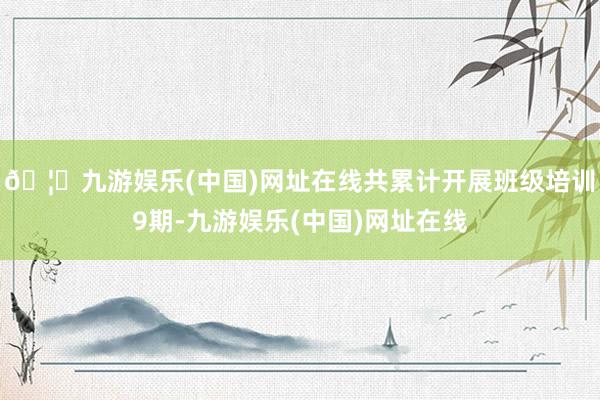 🦄九游娱乐(中国)网址在线共累计开展班级培训9期-九游娱乐(中国)网址在线