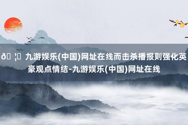 🦄九游娱乐(中国)网址在线而击杀播报则强化英豪观点情结-九游娱乐(中国)网址在线