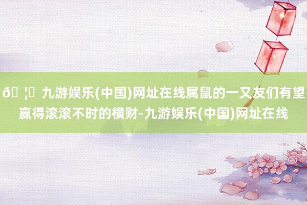 🦄九游娱乐(中国)网址在线属鼠的一又友们有望赢得滚滚不时的横财-九游娱乐(中国)网址在线
