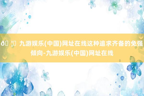 🦄九游娱乐(中国)网址在线这种追求齐备的免强倾向-九游娱乐(中国)网址在线