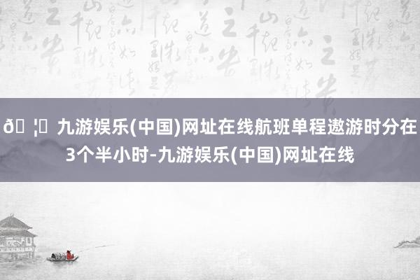 🦄九游娱乐(中国)网址在线航班单程遨游时分在3个半小时-九游娱乐(中国)网址在线