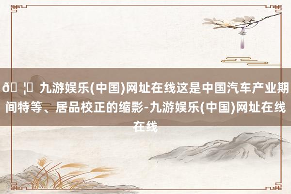 🦄九游娱乐(中国)网址在线这是中国汽车产业期间特等、居品校正的缩影-九游娱乐(中国)网址在线