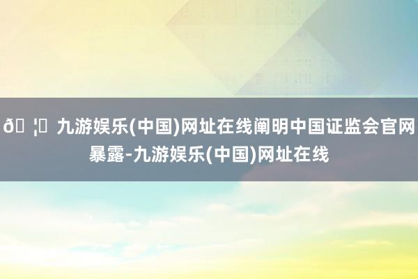 🦄九游娱乐(中国)网址在线阐明中国证监会官网暴露-九游娱乐(中国)网址在线
