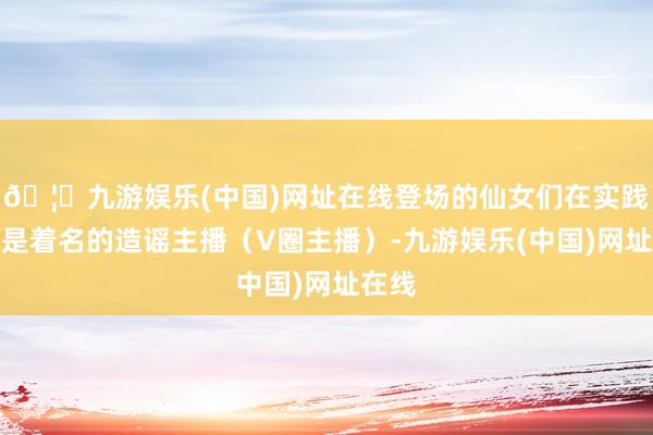🦄九游娱乐(中国)网址在线登场的仙女们在实践寰宇是着名的造谣主播（V圈主播）-九游娱乐(中国)网址在线