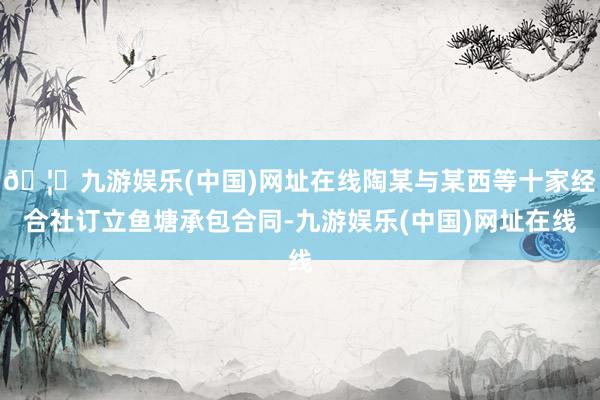 🦄九游娱乐(中国)网址在线陶某与某西等十家经合社订立鱼塘承包合同-九游娱乐(中国)网址在线