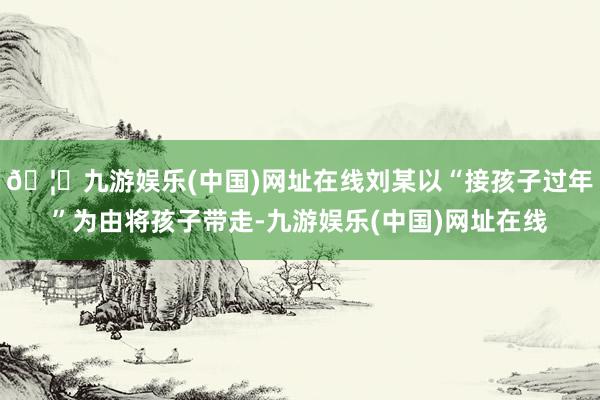 🦄九游娱乐(中国)网址在线刘某以“接孩子过年”为由将孩子带走-九游娱乐(中国)网址在线