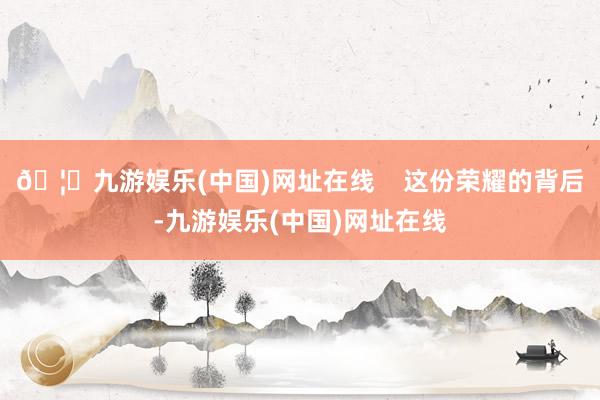 🦄九游娱乐(中国)网址在线    这份荣耀的背后-九游娱乐(中国)网址在线