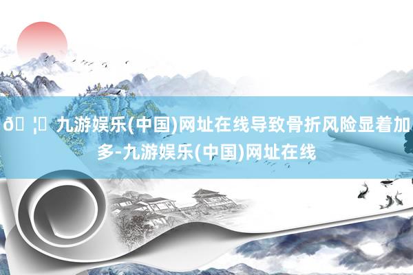 🦄九游娱乐(中国)网址在线导致骨折风险显着加多-九游娱乐(中国)网址在线