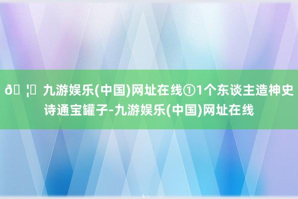 🦄九游娱乐(中国)网址在线①1个东谈主造神史诗通宝罐子-九游娱乐(中国)网址在线