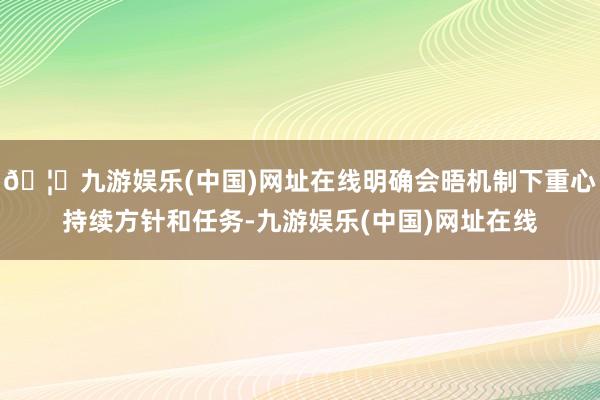 🦄九游娱乐(中国)网址在线明确会晤机制下重心持续方针和任务-九游娱乐(中国)网址在线