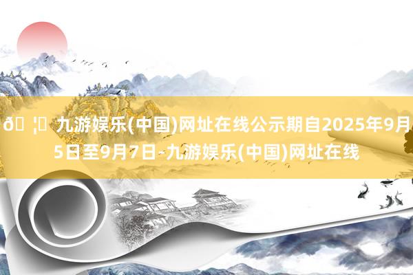 🦄九游娱乐(中国)网址在线公示期自2025年9月5日至9月7日-九游娱乐(中国)网址在线