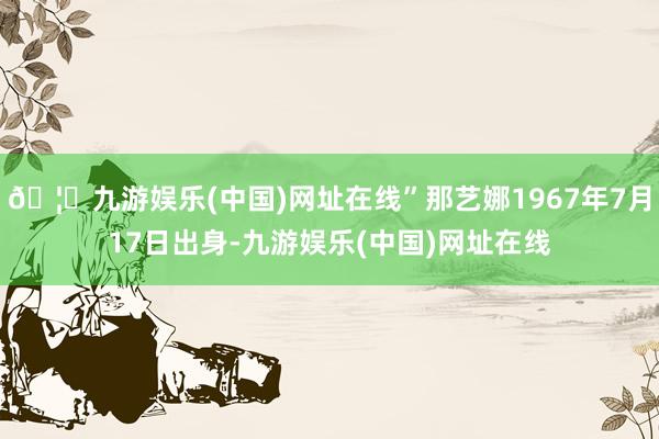 🦄九游娱乐(中国)网址在线”那艺娜1967年7月17日出身-九游娱乐(中国)网址在线