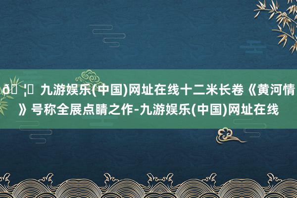 🦄九游娱乐(中国)网址在线十二米长卷《黄河情》号称全展点睛之作-九游娱乐(中国)网址在线