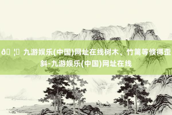🦄九游娱乐(中国)网址在线树木、竹篱等倏得歪斜-九游娱乐(中国)网址在线