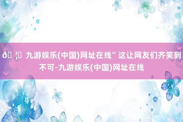 🦄九游娱乐(中国)网址在线”这让网友们齐笑到不可-九游娱乐(中国)网址在线