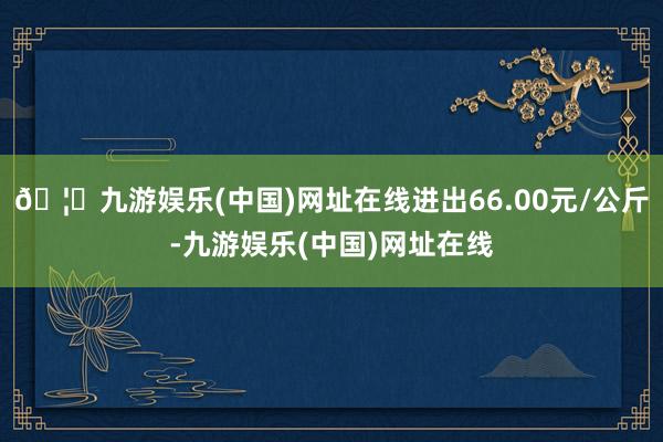 🦄九游娱乐(中国)网址在线进出66.00元/公斤-九游娱乐(中国)网址在线