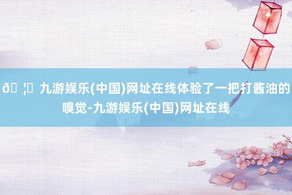 🦄九游娱乐(中国)网址在线体验了一把打酱油的嗅觉-九游娱乐(中国)网址在线