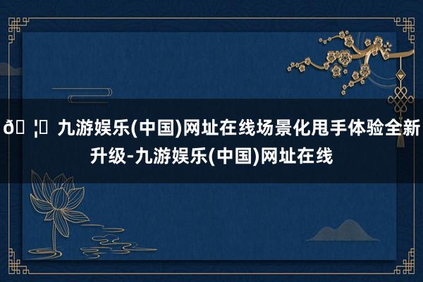 🦄九游娱乐(中国)网址在线场景化甩手体验全新升级-九游娱乐(中国)网址在线