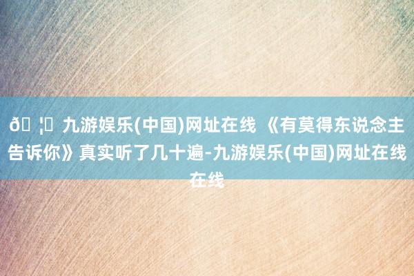 🦄九游娱乐(中国)网址在线 《有莫得东说念主告诉你》真实听了几十遍-九游娱乐(中国)网址在线