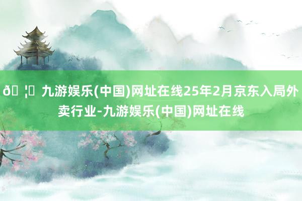 🦄九游娱乐(中国)网址在线25年2月京东入局外卖行业-九游娱乐(中国)网址在线