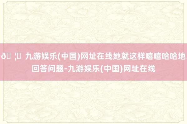 🦄九游娱乐(中国)网址在线她就这样嘻嘻哈哈地回答问题-九游娱乐(中国)网址在线