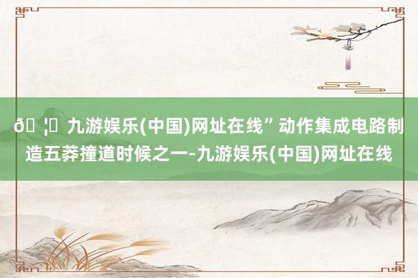 🦄九游娱乐(中国)网址在线”　　动作集成电路制造五莽撞道时候之一-九游娱乐(中国)网址在线