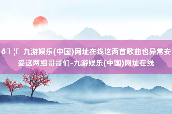 🦄九游娱乐(中国)网址在线这两首歌曲也异常安妥这两组哥哥们-九游娱乐(中国)网址在线