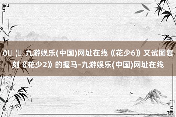 🦄九游娱乐(中国)网址在线《花少6》又试图复刻《花少2》的握马-九游娱乐(中国)网址在线