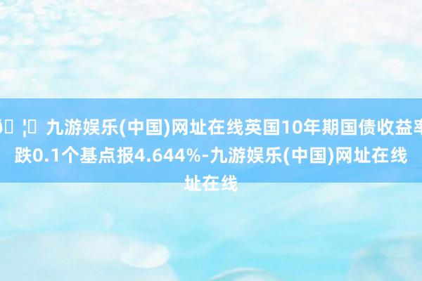 🦄九游娱乐(中国)网址在线英国10年期国债收益率跌0.1个基点报4.644%-九游娱乐(中国)网址在线