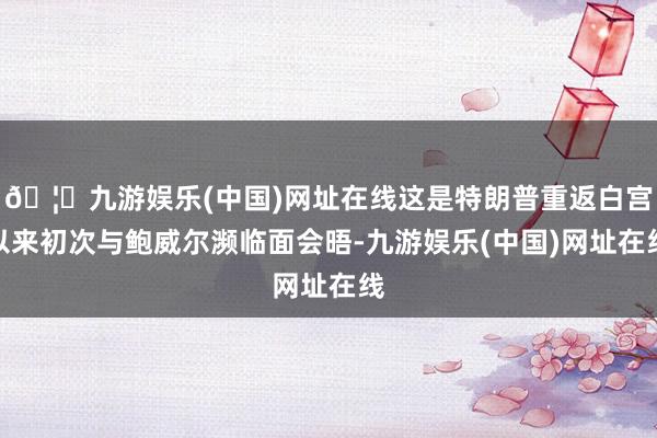🦄九游娱乐(中国)网址在线这是特朗普重返白宫以来初次与鲍威尔濒临面会晤-九游娱乐(中国)网址在线